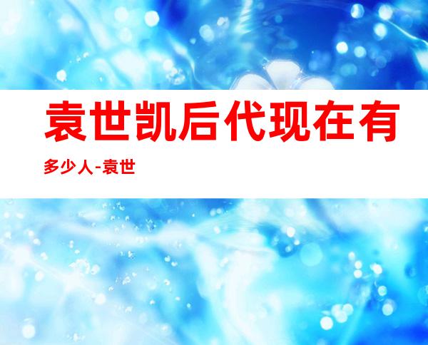 袁世凯后代现在有多少人-袁世凯后代有多少人?