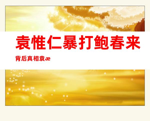 袁惟仁暴打鲍春来背后真相 袁惟仁为何爆粗又动手