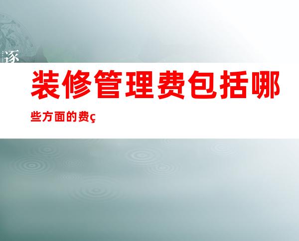 装修管理费包括哪些方面的费用（装修管理费的收费依据是什么）