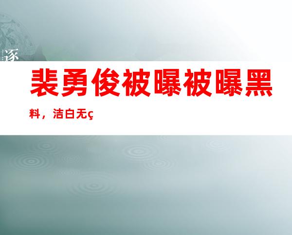 裴勇俊被曝被曝黑料，洁白无瑕人设崩塌！