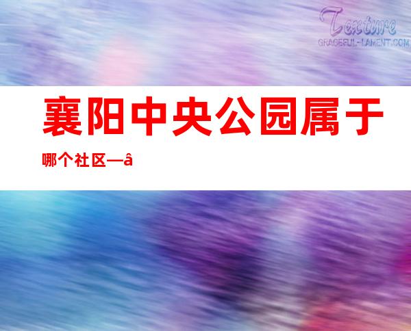 襄阳中央公园属于哪个社区——襄阳中央公园物业电话多少