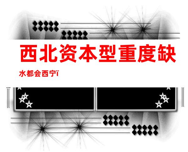 西北资本型重度缺水都会西宁：节水是将来水资本开发、操纵条件