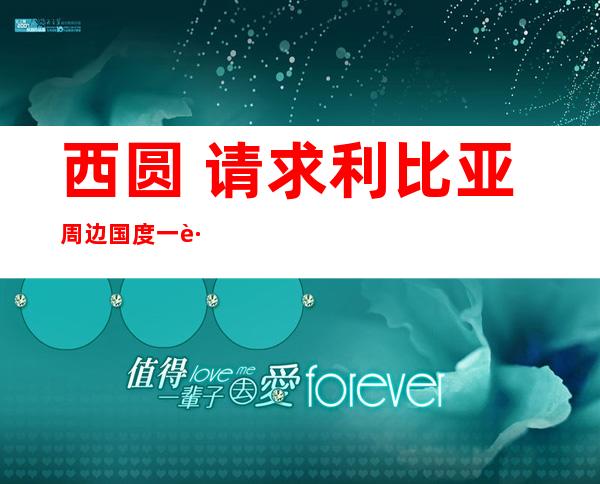 西圆 请求利比亚周边国度 一路 取卡扎菲当局 军反抗 