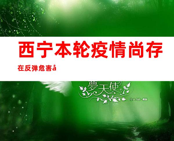 西宁本轮疫情尚存在反弹危害 官方提示市平易近做好防控措施