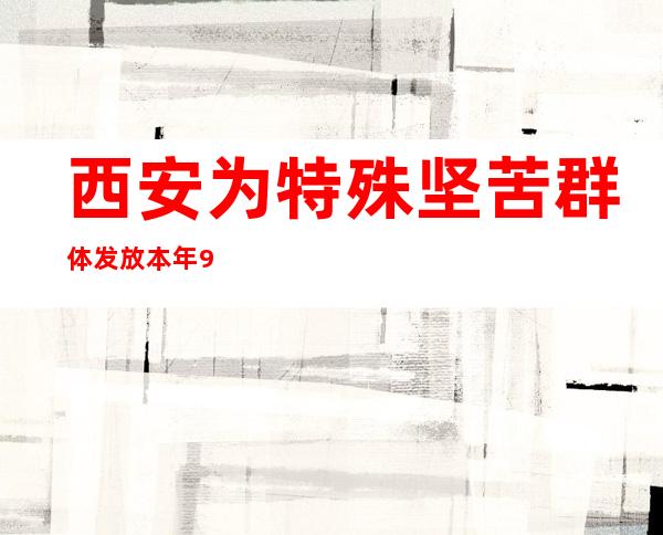 西安为特殊坚苦群体发放本年9月代价姑且补助约650万元