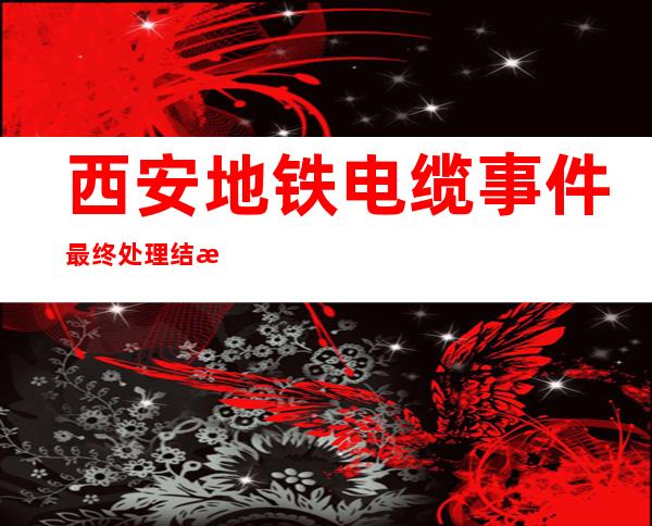 西安地铁电缆事件最终处理结果（西安地铁电缆事件死亡人数）