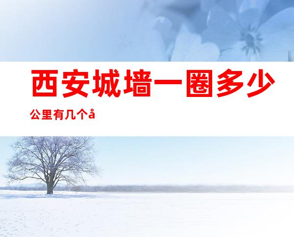 西安城墙一圈多少公里有几个出入口——西安城墙一圈多少公里步行多长时间