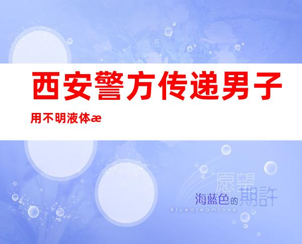 西安警方传递男子用不明液体泼洒路人：两人已经被行拘并处分款