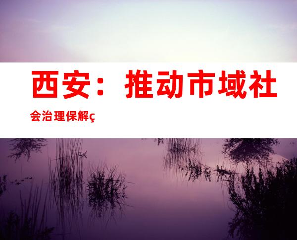 西安：推动市域社会治理 保解纷机制“脉络”通顺