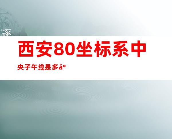 西安80坐标系中央子午线是多少度（西安80坐标系转换成2000坐标）