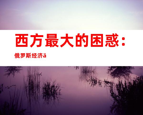 西方最大的困惑：俄罗斯经济为何没有崩溃？