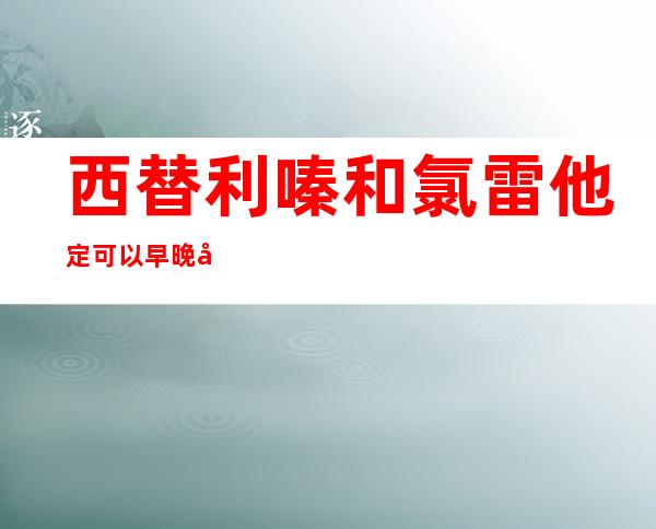 西替利嗪和氯雷他定可以早晚各一片吗-西替利嗪和氯雷他定哪个止痒效果好