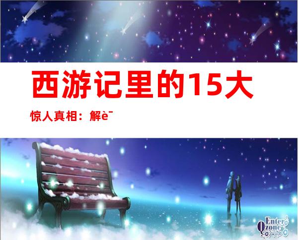 西游记里的15大惊人真相：解读西游记里你不知道的真相