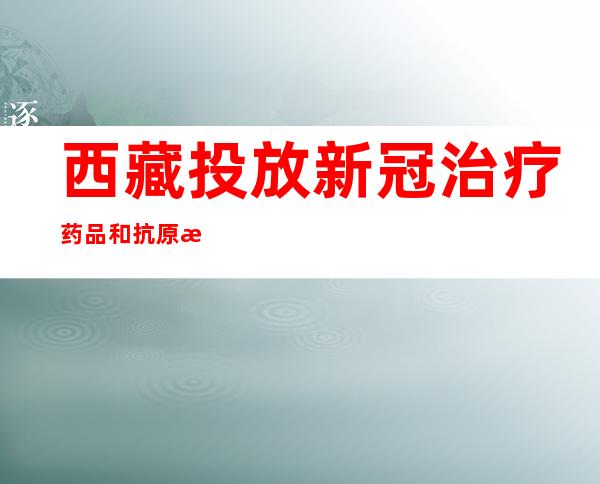 西藏投放新冠治疗药品和抗原检测试剂