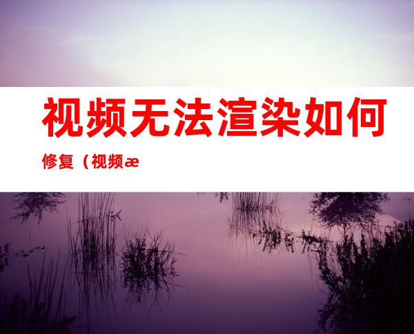 视频无法渲染如何修复（视频文件无法渲染怎么办）