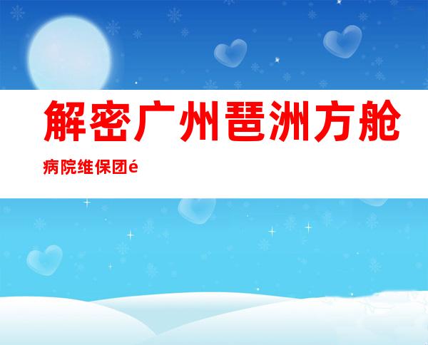 解密广州琶洲方舱病院维保团队逆行抗疫故事