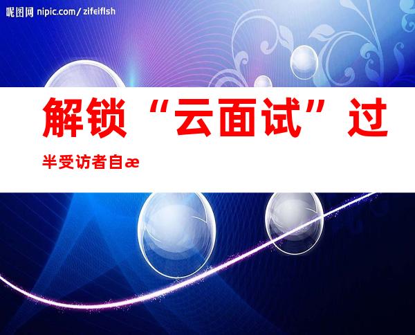 解锁“云面试” 过半受访者自感在智能面试中表现不错