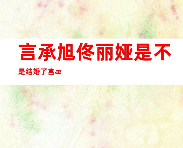 言承旭佟丽娅是不是结婚了?言承旭的老婆是谁