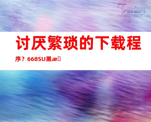 讨厌繁琐的下载程序？668.SU黑料正能量入口安卓苹果在线观看