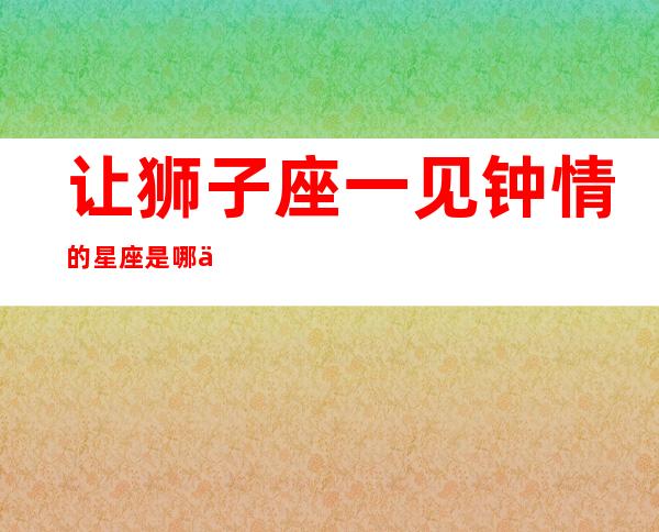 让狮子座一见钟情的星座是哪一个?-狮子座一见钟情的星座是什么星座