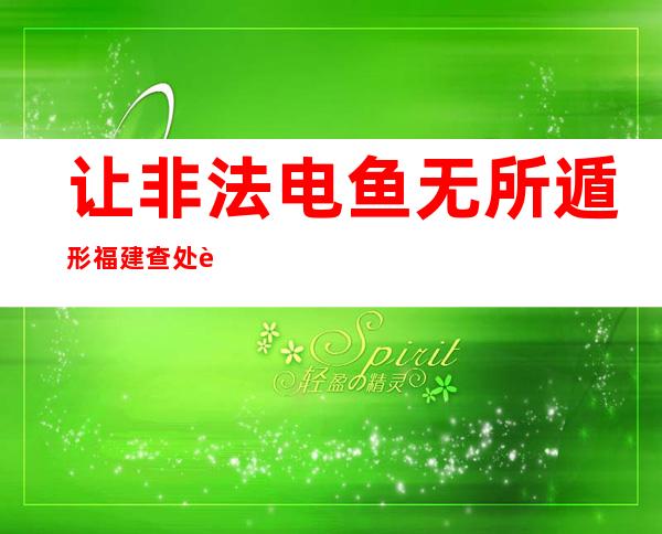 让非法电鱼无所遁形 福建查处背法案件104起