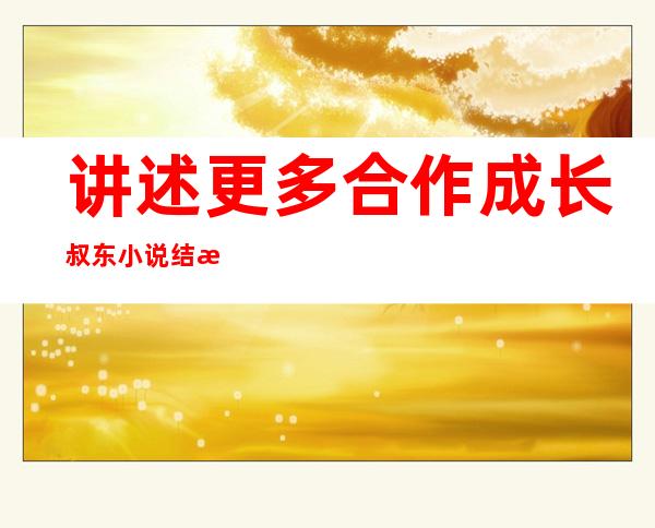 讲述更多合作成长叔东小说结束于1909年亚洲杂志流媒体调查团国外