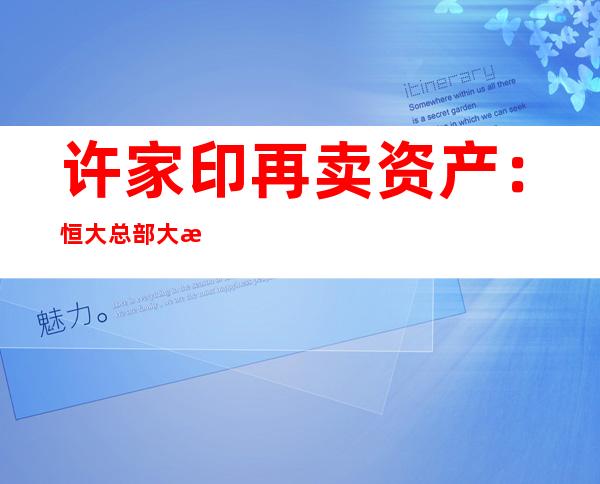 许家印再卖资产：恒大总部大楼退租一年后，75.43亿转让深圳湾总部地块