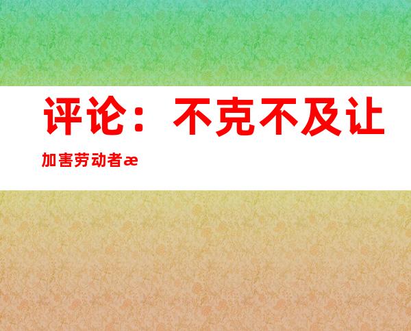 评论：不克不及让加害劳动者权柄的“花式手法”患上逞