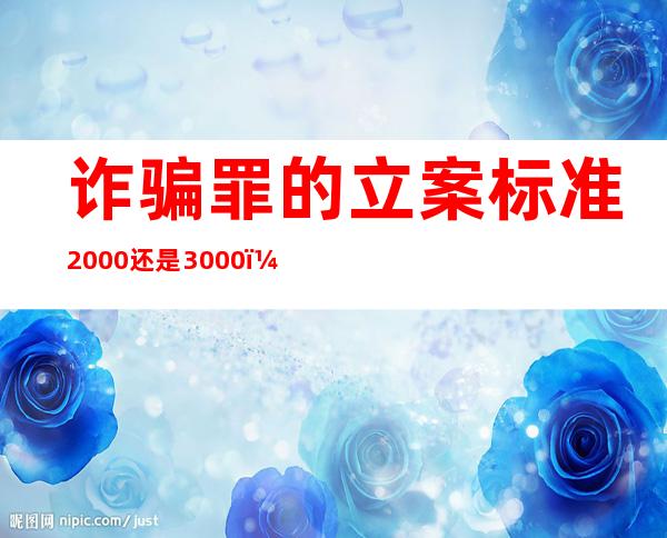 诈骗罪的立案标准2000还是3000（诈骗罪的立案标准2021什么证据）