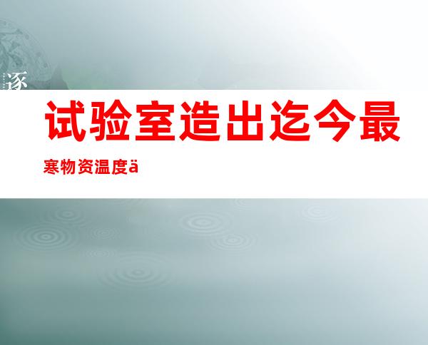 试验室造出迄今最寒物资 温度仅比尽对于零度高十亿分之一摄氏度