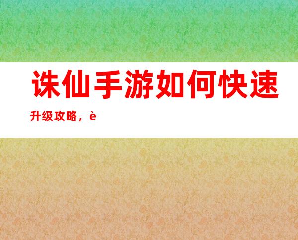 诛仙手游如何快速升级攻略，诛仙手游升级攻略：快速升级方法分享