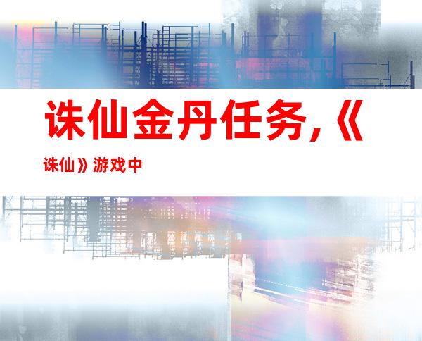 诛仙金丹任务,《诛仙》游戏中的金丹任务怎么做？