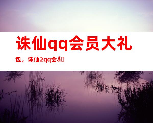 诛仙qq会员大礼包，诛仙2qq会员大礼包要如何领取这个活动什么时候结束