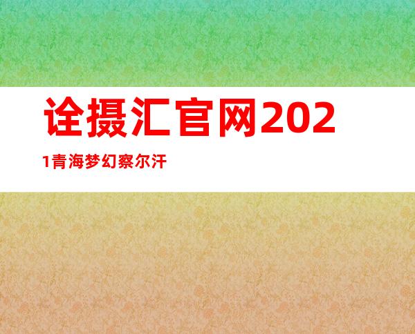 诠摄汇官网2021青海梦幻察尔汗盐湖摄影大赛结果（诠摄汇官网首届中国微视频大展结果）