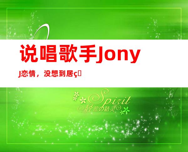 说唱歌手JonyJ恋情，没想到居然是和前女友重归于好！