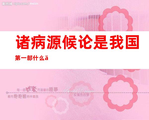 诸病源候论是我国第一部什么专著（诸病源候论论述了多少种病候）