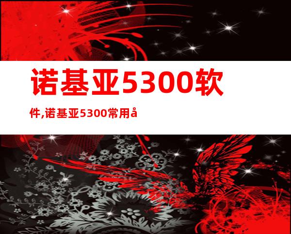 诺基亚5300软件,诺基亚5300常用应用及软件推荐