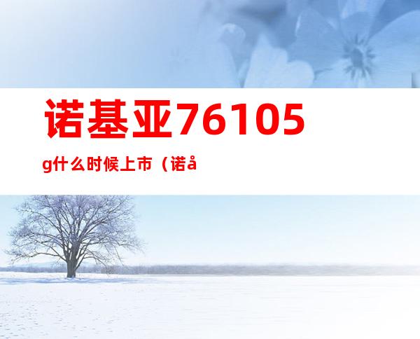 诺基亚7610 5g什么时候上市（诺基亚7610上市时间和价格）