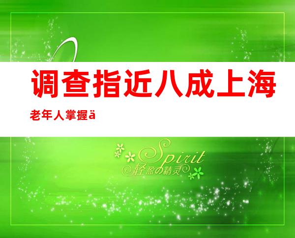 调查指近八成上海老年人掌握了网上买菜、打车、挂号等知识和技能