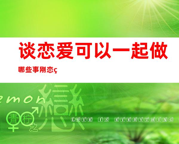 谈恋爱可以一起做哪些事 刚恋爱的情侣应该怎么相处