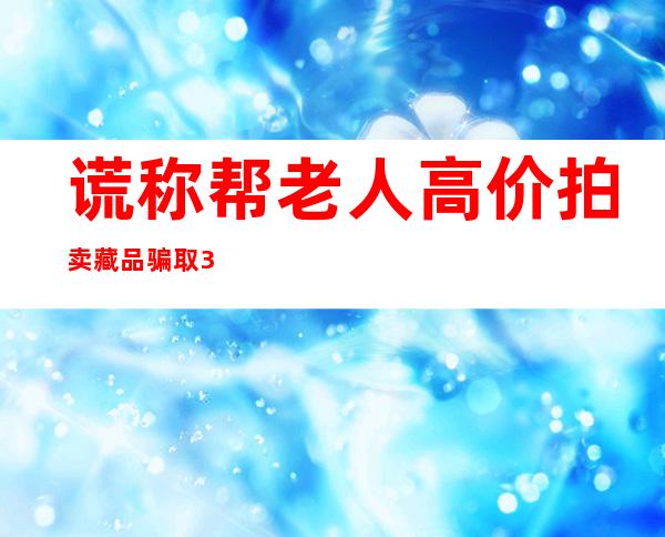 谎称帮老人高价拍卖藏品骗取320多万 空壳公司总监获刑12年