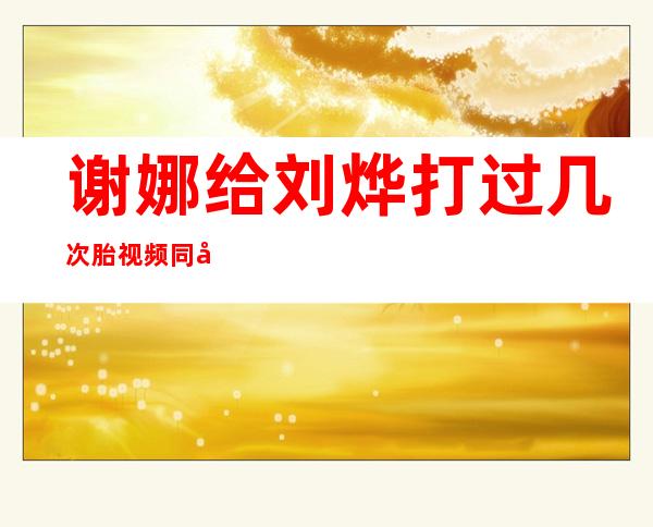 谢娜给刘烨打过几次胎视频 同居流产多次只是空穴来风