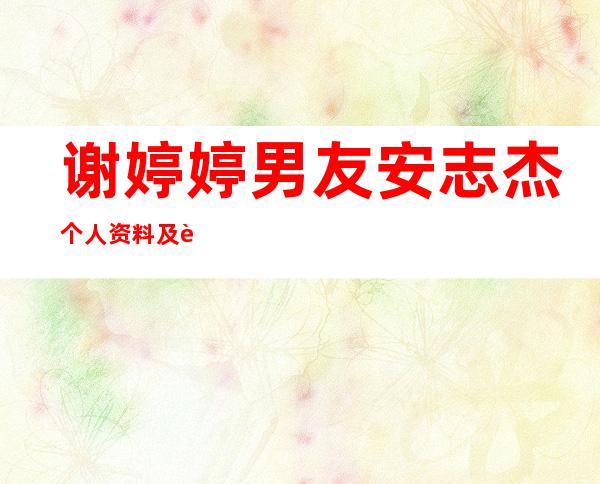 谢婷婷男友安志杰个人资料及近况和图片谢婷婷安志杰分手了吗 _谢婷婷男友安志杰个人资料及