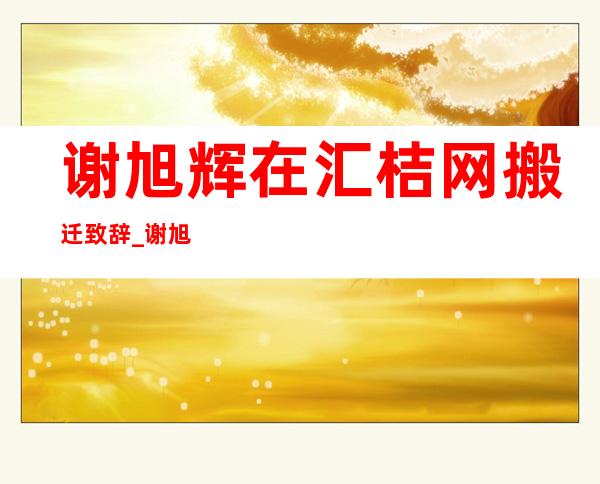 谢旭辉在汇桔网搬迁致辞_谢旭辉2021汇桔最新消息