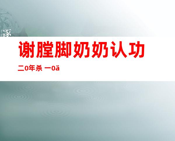 谢膛脚奶奶认功: 二0年杀 一0人 使人易以置疑