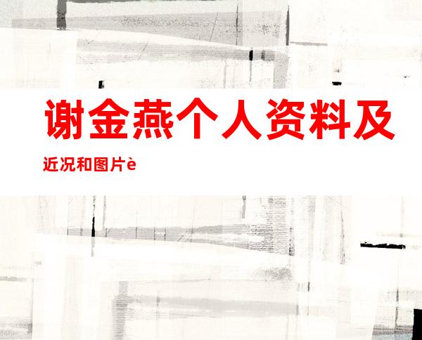 谢金燕个人资料及近况和图片谢金燕老公是谁 _谢金燕个人资料及近况和图片