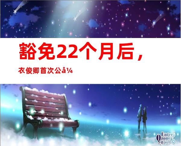 豁免22个月后，衣俊卿首次公开露面；