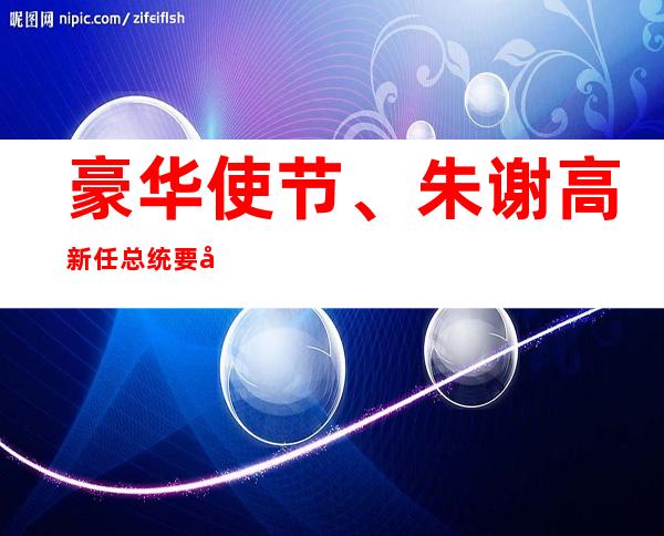 豪华使节、朱谢高新任总统要出卖落伍继任者的薄气。