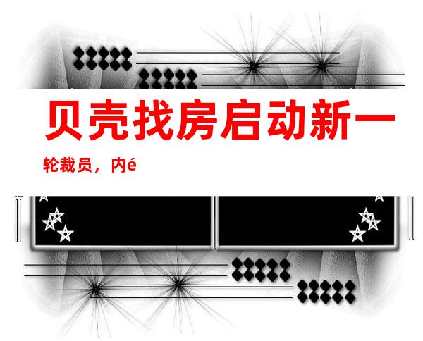 贝壳找房启动新一轮裁员，内部人士：涉及产研、运营等部门