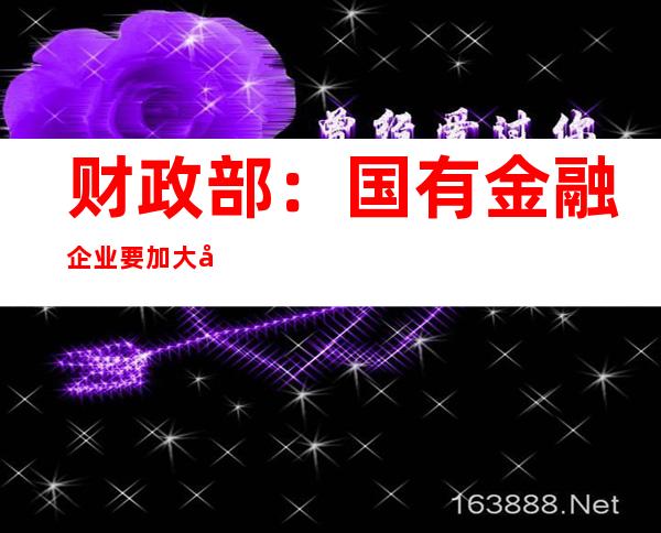 财政部：国有金融企业要加大向一线、基层员工倾斜力度 树立过紧日子思想